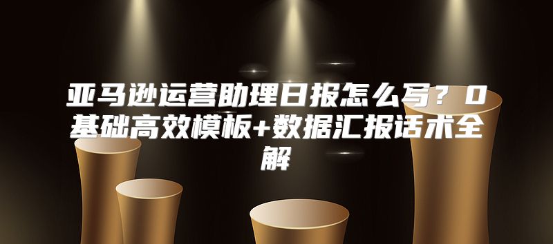 亚马逊运营助理日报怎么写？0基础高效模板+数据汇报话术全解