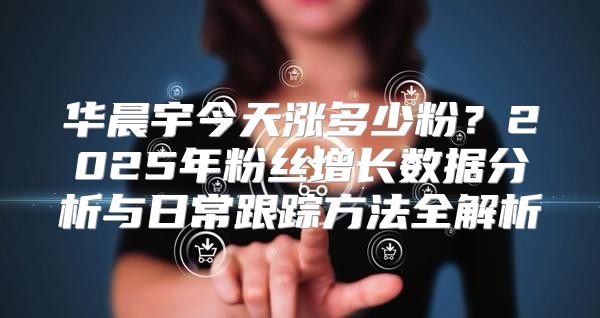 华晨宇今天涨多少粉？2025年粉丝增长数据分析与日常跟踪方法全解析