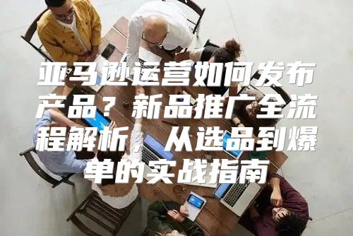 亚马逊运营如何发布产品？新品推广全流程解析，从选品到爆单的实战指南