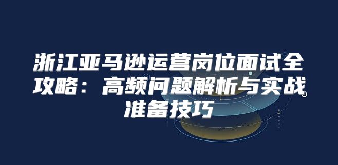浙江亚马逊运营岗位面试全攻略：高频问题解析与实战准备技巧