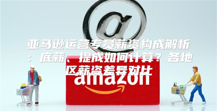 亚马逊运营专员薪资构成解析：底薪、提成如何计算？各地区薪资差异对比