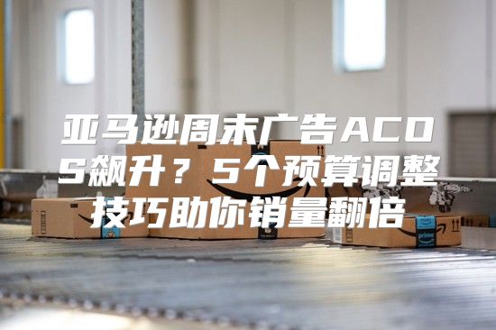 亚马逊周末广告ACOS飙升？5个预算调整技巧助你销量翻倍