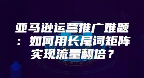 亚马逊运营推广难题：如何用长尾词矩阵实现流量翻倍？