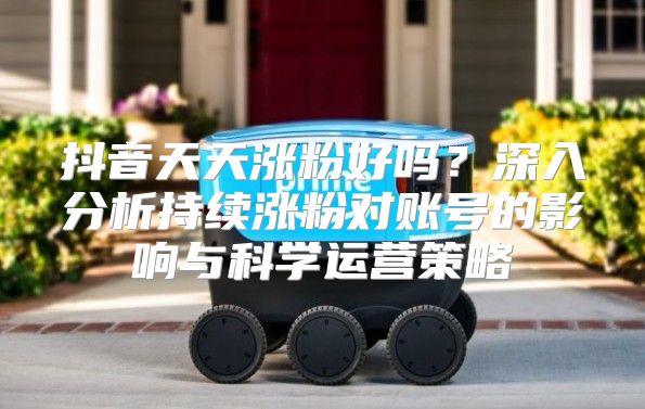 抖音天天涨粉好吗？深入分析持续涨粉对账号的影响与科学运营策略
