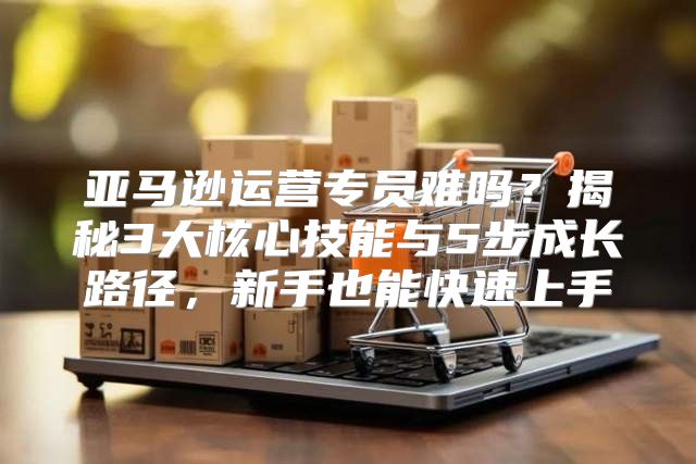 亚马逊运营专员难吗？揭秘3大核心技能与5步成长路径，新手也能快速上手
