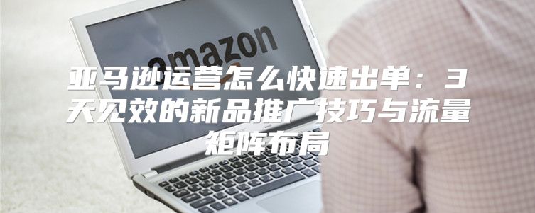 亚马逊运营怎么快速出单：3天见效的新品推广技巧与流量矩阵布局