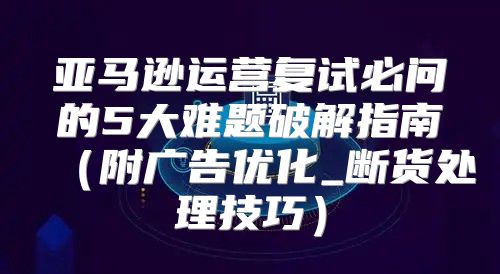 亚马逊运营复试必问的5大难题破解指南（附广告优化_断货处理技巧）