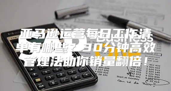 亚马逊运营每日工作清单有哪些？30分钟高效管理法助你销量翻倍！