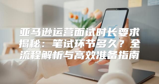 亚马逊运营面试时长要求揭秘：笔试环节多久？全流程解析与高效准备指南