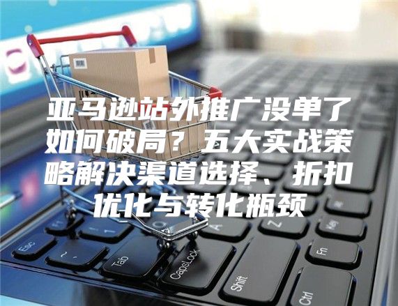 亚马逊站外推广没单了如何破局？五大实战策略解决渠道选择、折扣优化与转化瓶颈