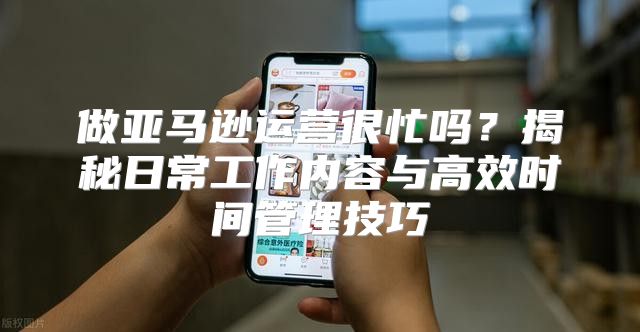 做亚马逊运营很忙吗？揭秘日常工作内容与高效时间管理技巧