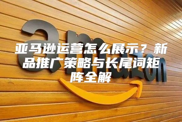 亚马逊运营怎么展示？新品推广策略与长尾词矩阵全解
