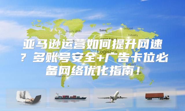 亚马逊运营如何提升网速？多账号安全+广告卡位必备网络优化指南！