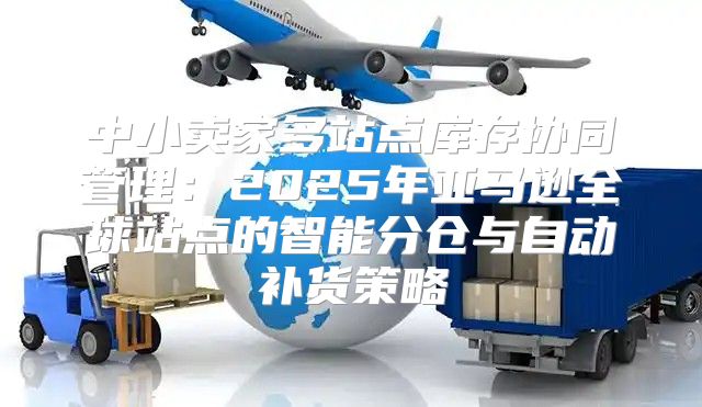 中小卖家多站点库存协同管理：2025年亚马逊全球站点的智能分仓与自动补货策略
