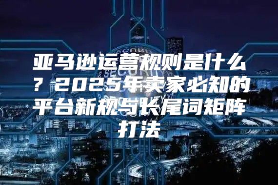 亚马逊运营规则是什么？2025年卖家必知的平台新规与长尾词矩阵打法