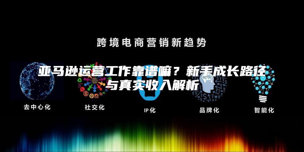 亚马逊运营工作靠谱嘛？新手成长路径与真实收入解析