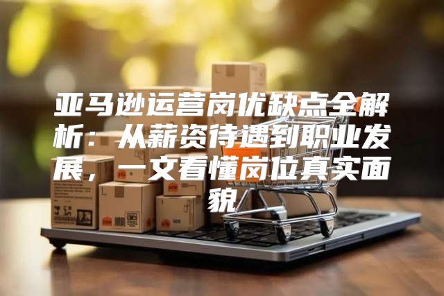 亚马逊运营岗优缺点全解析：从薪资待遇到职业发展，一文看懂岗位真实面貌