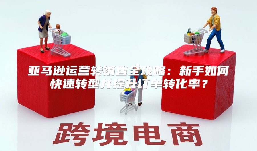 亚马逊运营转销售全攻略：新手如何快速转型并提升订单转化率？