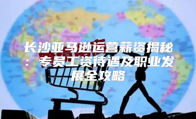 长沙亚马逊运营薪资揭秘：专员工资待遇及职业发展全攻略