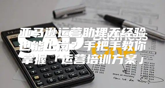 亚马逊运营助理无经验也能上岗？手把手教你掌握「运营培训方案」