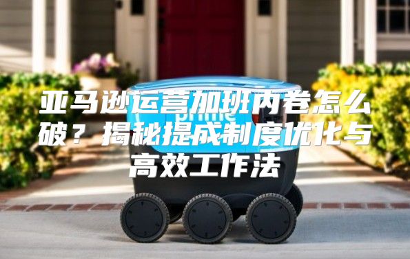亚马逊运营加班内卷怎么破？揭秘提成制度优化与高效工作法