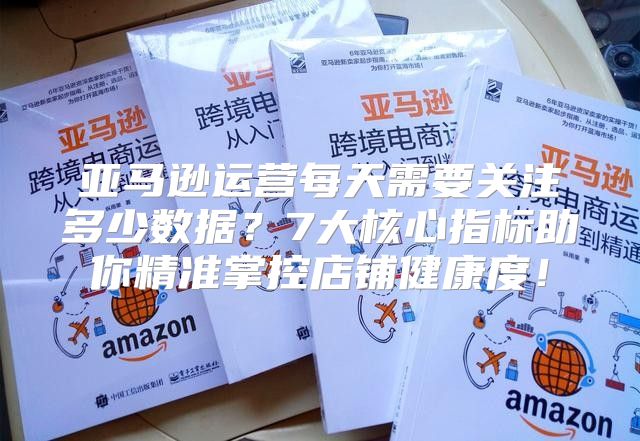 亚马逊运营每天需要关注多少数据？7大核心指标助你精准掌控店铺健康度！