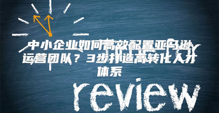 中小企业如何高效配置亚马逊运营团队？3步打造高转化人才体系