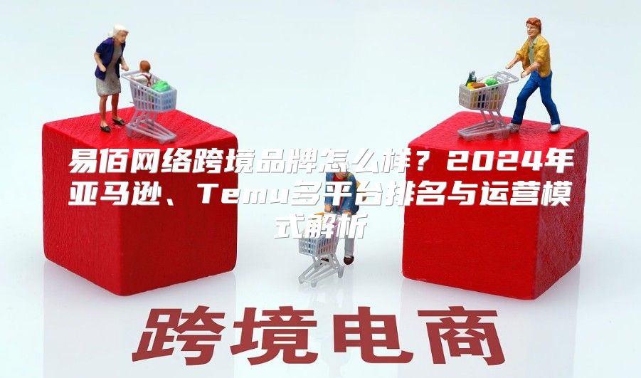 易佰网络跨境品牌怎么样？2024年亚马逊、Temu多平台排名与运营模式解析