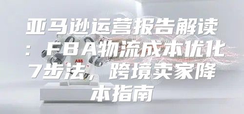 亚马逊运营报告解读：FBA物流成本优化7步法，跨境卖家降本指南