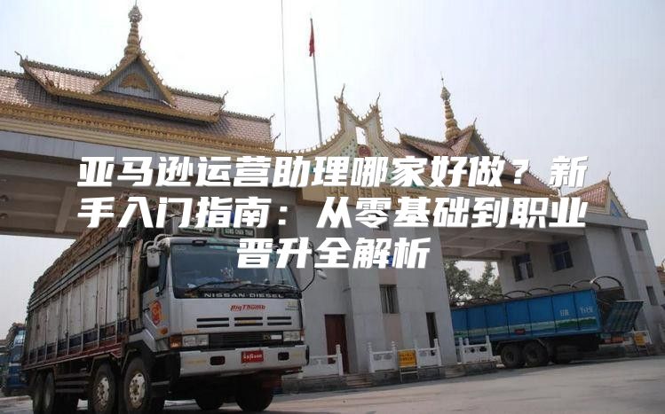 亚马逊运营助理哪家好做？新手入门指南：从零基础到职业晋升全解析