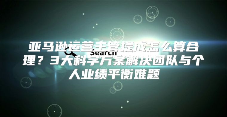 亚马逊运营主管提成怎么算合理？3大科学方案解决团队与个人业绩平衡难题