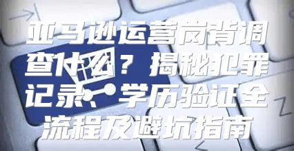 亚马逊运营岗背调查什么？揭秘犯罪记录、学历验证全流程及避坑指南