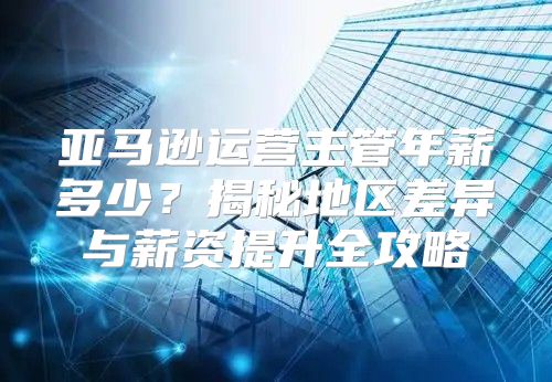 亚马逊运营主管年薪多少？揭秘地区差异与薪资提升全攻略