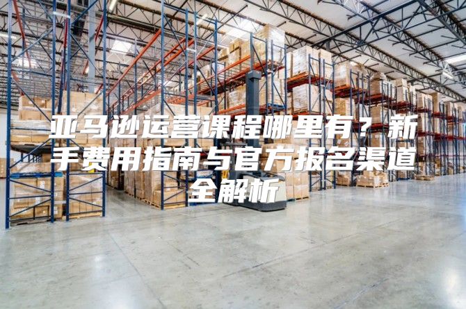亚马逊运营课程哪里有？新手费用指南与官方报名渠道全解析