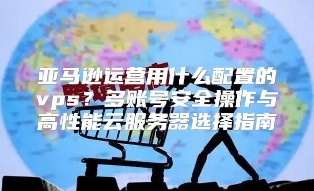 亚马逊运营用什么配置的vps？多账号安全操作与高性能云服务器选择指南