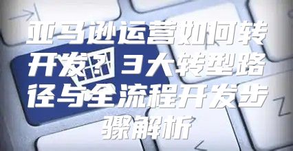 亚马逊运营如何转开发？3大转型路径与全流程开发步骤解析