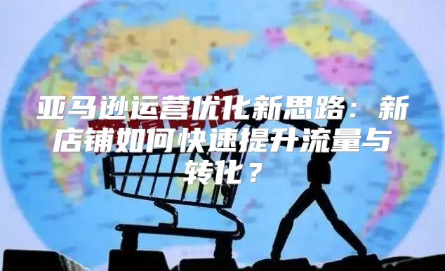 亚马逊运营优化新思路：新店铺如何快速提升流量与转化？