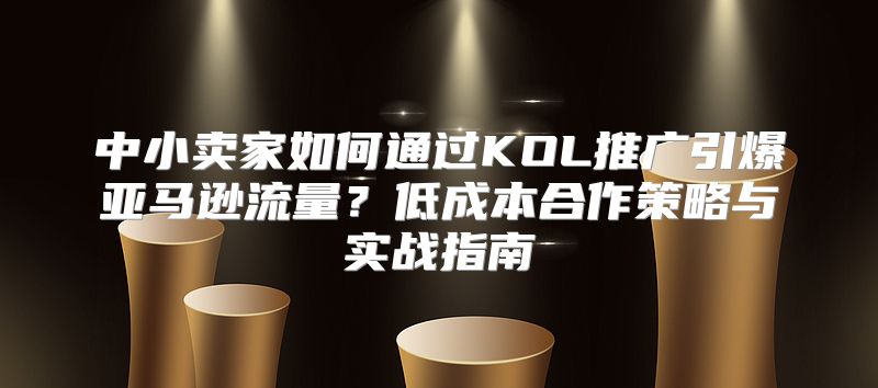 中小卖家如何通过KOL推广引爆亚马逊流量？低成本合作策略与实战指南