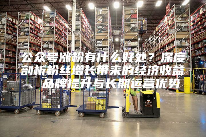 公众号涨粉有什么好处？深度剖析粉丝增长带来的经济收益、品牌提升与长期运营优势