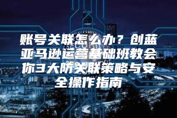 账号关联怎么办？创蓝亚马逊运营基础班教会你3大防关联策略与安全操作指南