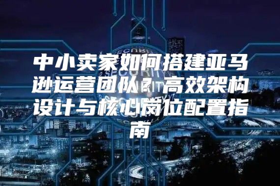 中小卖家如何搭建亚马逊运营团队？高效架构设计与核心岗位配置指南