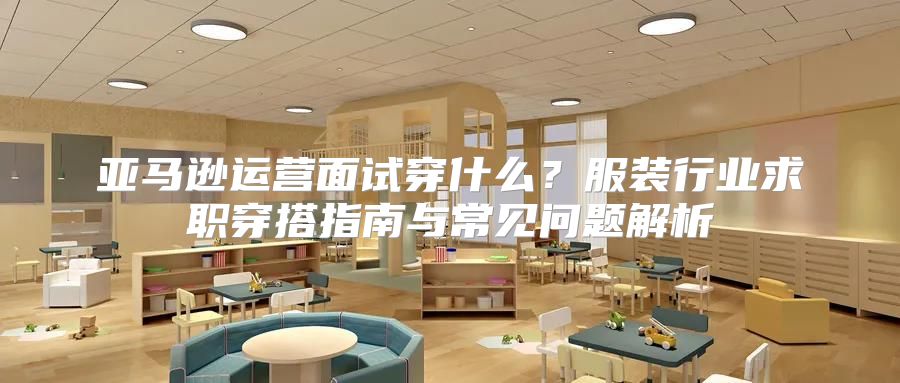 亚马逊运营面试穿什么？服装行业求职穿搭指南与常见问题解析