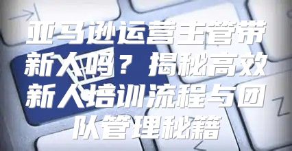 亚马逊运营主管带新人吗？揭秘高效新人培训流程与团队管理秘籍
