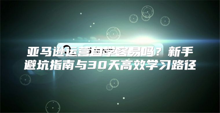 亚马逊运营自学容易吗？新手避坑指南与30天高效学习路径