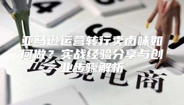 亚马逊运营转行卖卤味如何做？实战经验分享与创业步骤解析