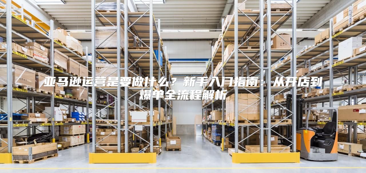 亚马逊运营是要做什么？新手入门指南：从开店到爆单全流程解析