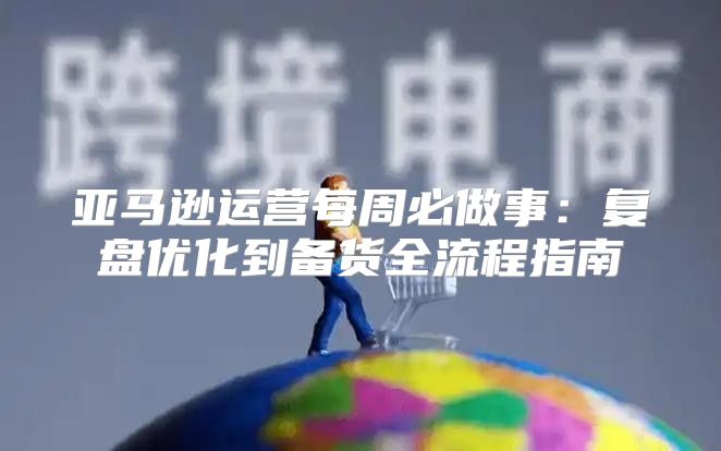 亚马逊运营每周必做事：复盘优化到备货全流程指南