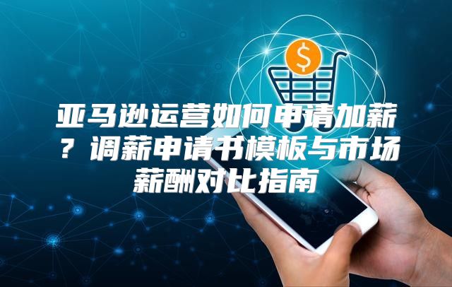 亚马逊运营如何申请加薪？调薪申请书模板与市场薪酬对比指南