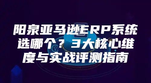 阳泉亚马逊ERP系统选哪个？3大核心维度与实战评测指南
