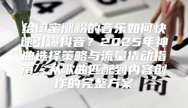 给闺蜜涨粉的音乐如何快速引爆抖音？2025年神曲选择策略与流量撬动指南，从歌曲匹配到内容创作的完整方案